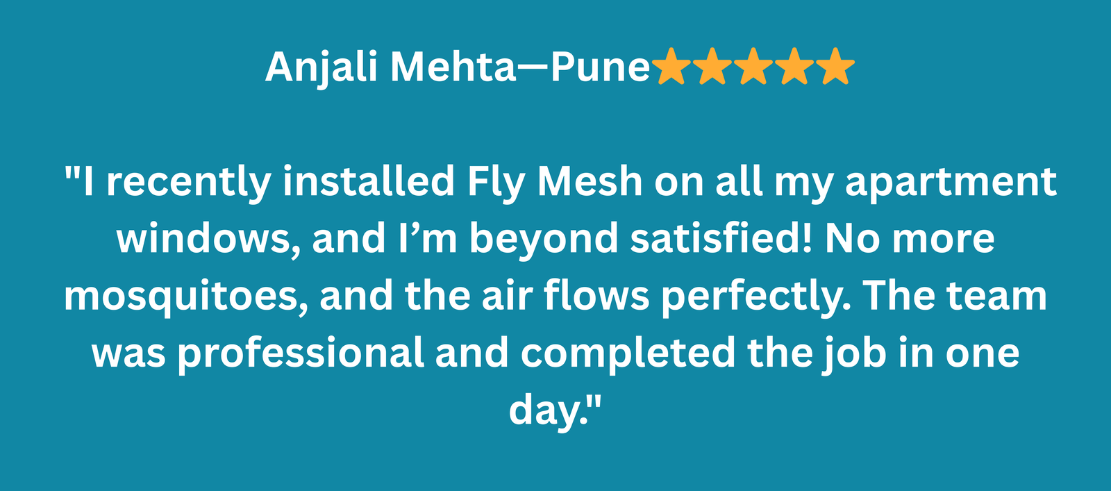Anjali Mehta – Pune ⭐️⭐️⭐️⭐️⭐️ I recently installed Fly Mesh on all my apartment windows, and I’m beyond satisfied! No more mosquitoes, and the air flows perfectly. The team was professional and c